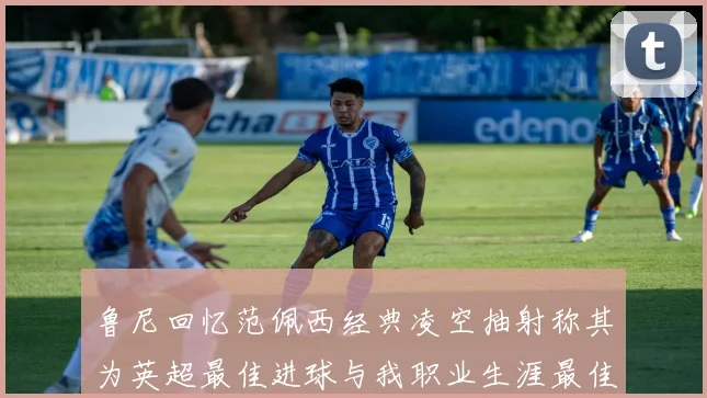 鲁尼回忆范佩西经典凌空抽射称其为英超最佳进球与我职业生涯最佳传球结合