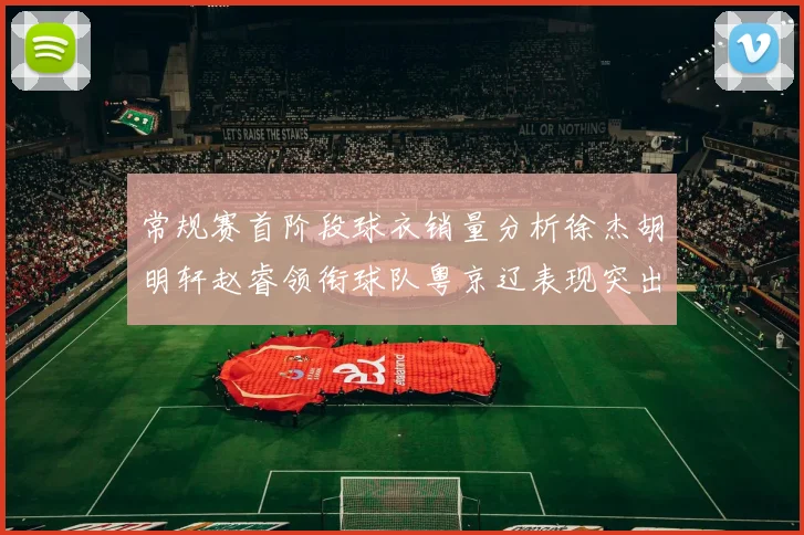 常规赛首阶段球衣销量分析徐杰胡明轩赵睿领衔球队粤京辽表现突出