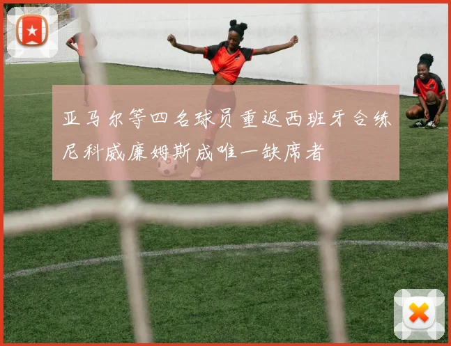 亚马尔等四名球员重返西班牙合练尼科威廉姆斯成唯一缺席者