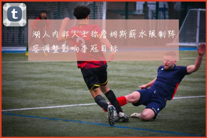 湖人内部人士称詹姆斯薪水限制阵容调整影响夺冠目标