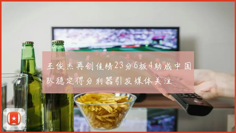 王俊杰再创佳绩23分6板4助成中国队稳定得分利器引发媒体关注