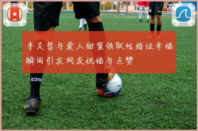 李炎哲与爱人甜蜜领取结婚证幸福瞬间引发网友祝福与点赞