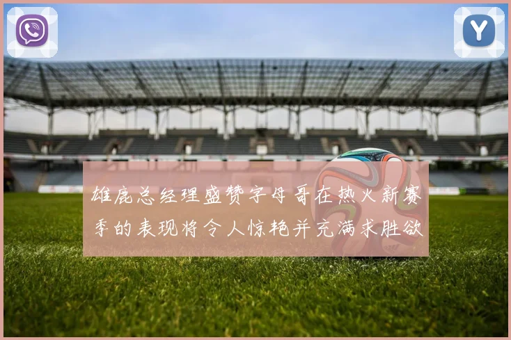 雄鹿总经理盛赞字母哥在热火新赛季的表现将令人惊艳并充满求胜欲