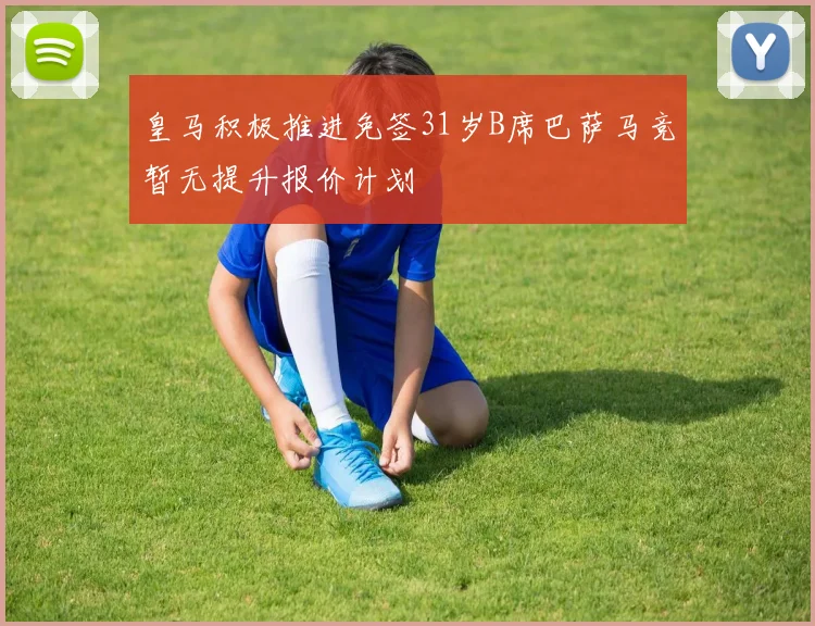 皇马积极推进免签31岁B席巴萨马竞暂无提升报价计划