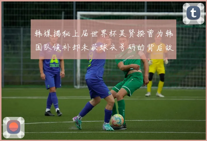 韩媒揭秘上届世界杯吴贤揆曾为韩国队候补却未获球衣号码的背后故事