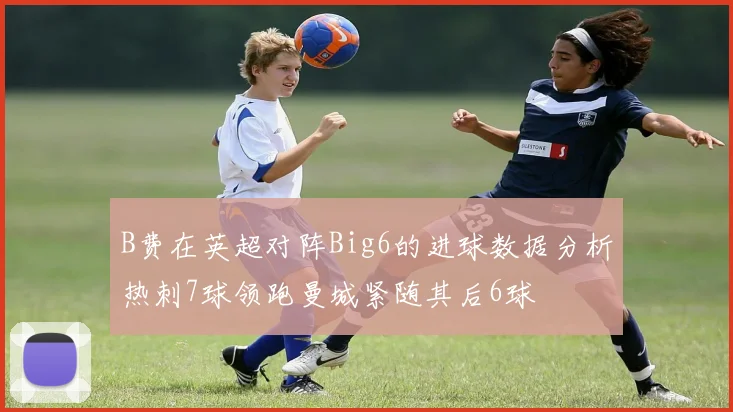 B费在英超对阵Big6的进球数据分析热刺7球领跑曼城紧随其后6球