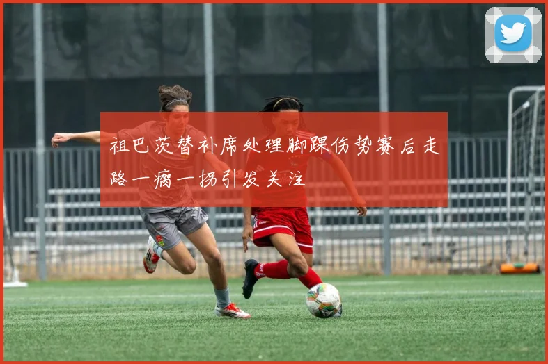 祖巴茨替补席处理脚踝伤势赛后走路一瘸一拐引发关注
