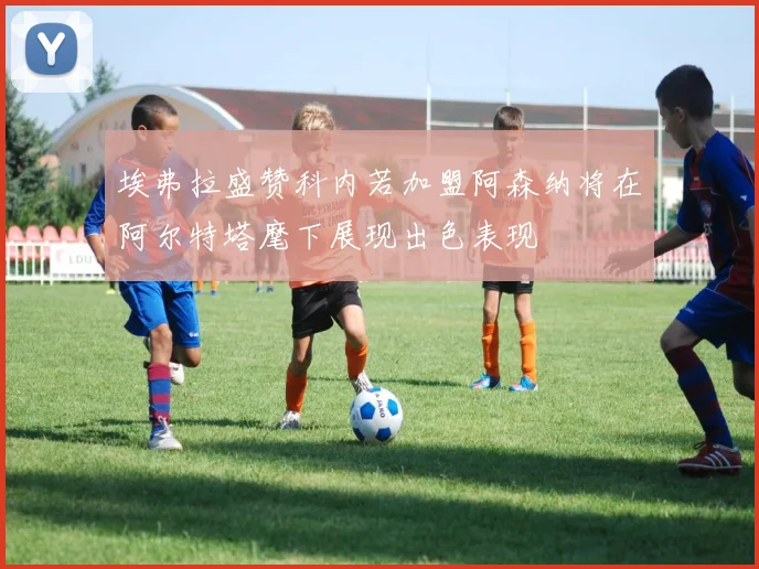 埃弗拉盛赞科内若加盟阿森纳将在阿尔特塔麾下展现出色表现
