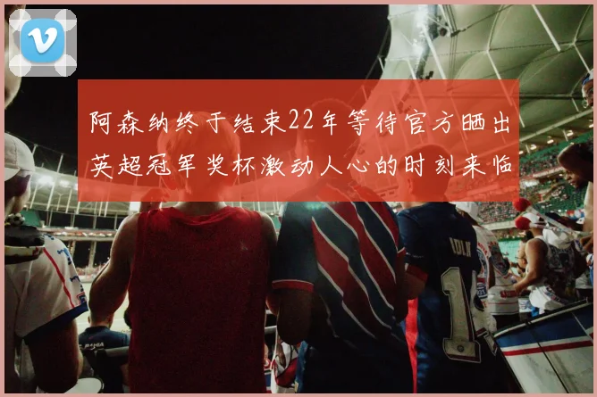阿森纳终于结束22年等待官方晒出英超冠军奖杯激动人心的时刻来临