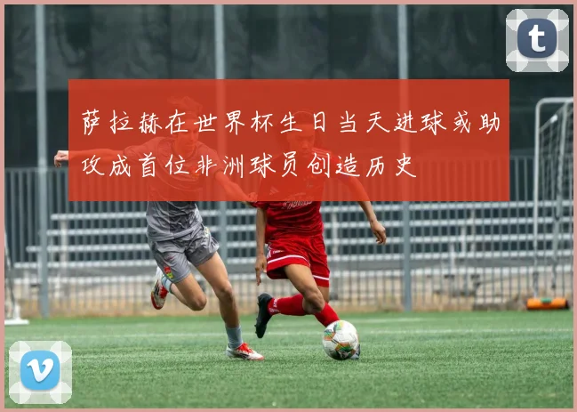 萨拉赫在世界杯生日当天进球或助攻成首位非洲球员创造历史