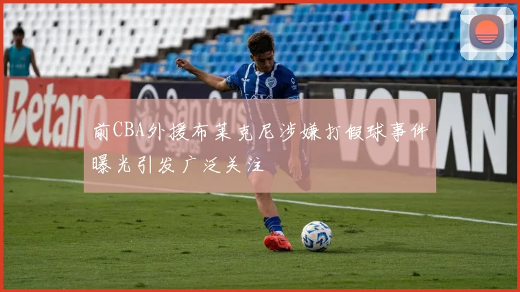 前CBA外援布莱克尼涉嫌打假球事件曝光引发广泛关注