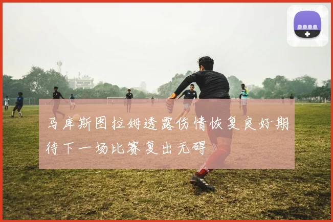 马库斯图拉姆透露伤情恢复良好期待下一场比赛复出无碍